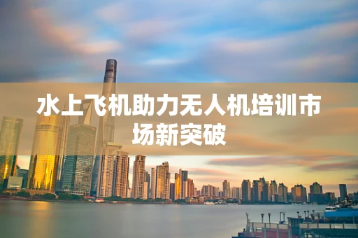 水上飞机助力无人机培训市场新突破
