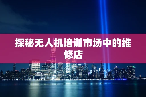 探秘无人机培训市场中的维修店