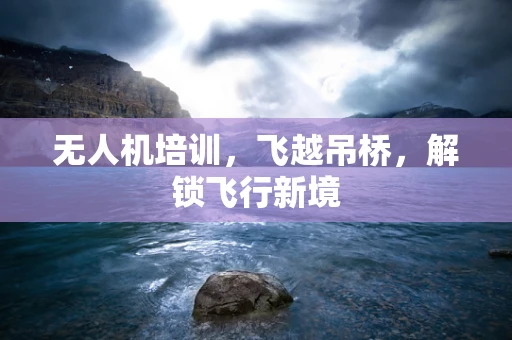无人机培训，飞越吊桥，解锁飞行新境