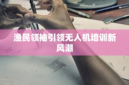 渔民领袖引领无人机培训新风潮