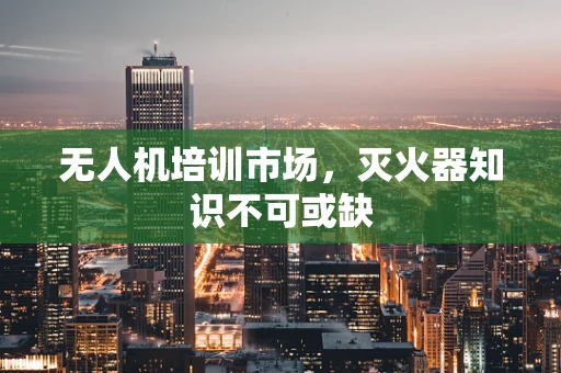 无人机培训市场，灭火器知识不可或缺
