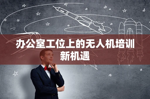办公室工位上的无人机培训新机遇
