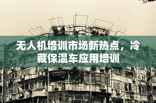 无人机培训市场新热点，冷藏保温车应用培训