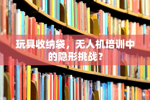 玩具收纳袋，无人机培训中的隐形挑战？