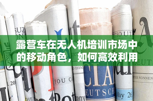 露营车在无人机培训市场中的移动角色，如何高效利用？