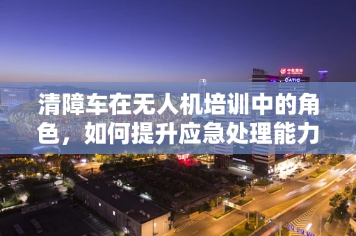 清障车在无人机培训中的角色，如何提升应急处理能力？
