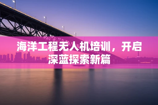 海洋工程无人机培训，开启深蓝探索新篇