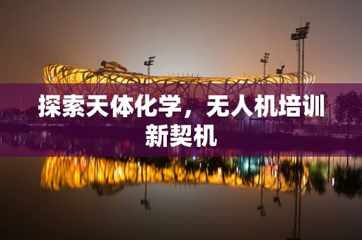 探索天体化学，无人机培训新契机