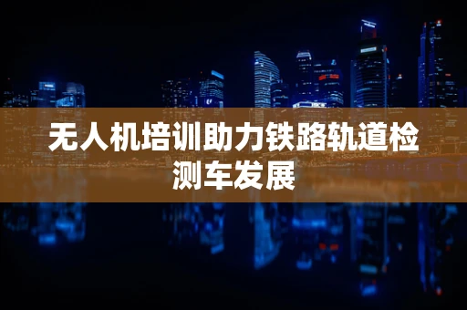 无人机培训助力铁路轨道检测车发展