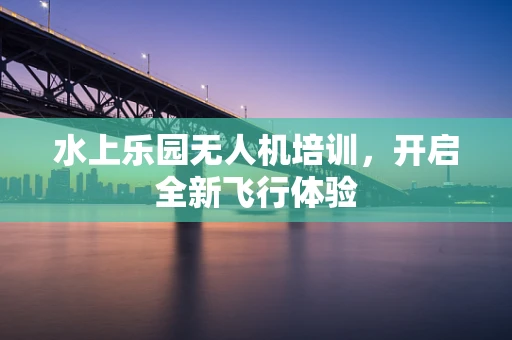 水上乐园无人机培训，开启全新飞行体验