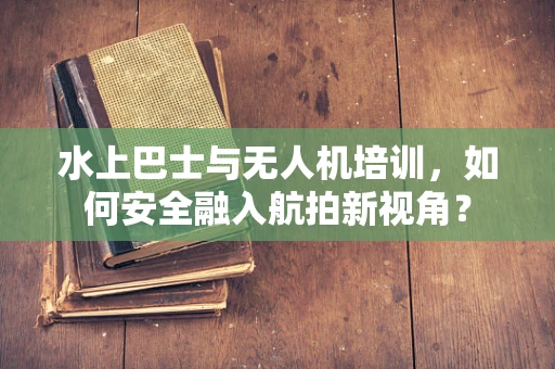 水上巴士与无人机培训，如何安全融入航拍新视角？