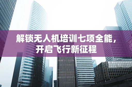 解锁无人机培训七项全能，开启飞行新征程