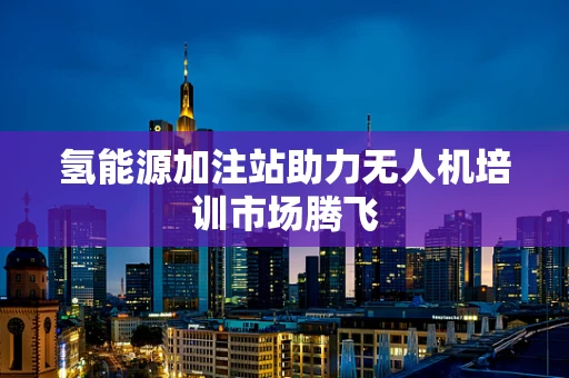 氢能源加注站助力无人机培训市场腾飞