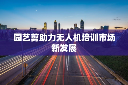 园艺剪助力无人机培训市场新发展