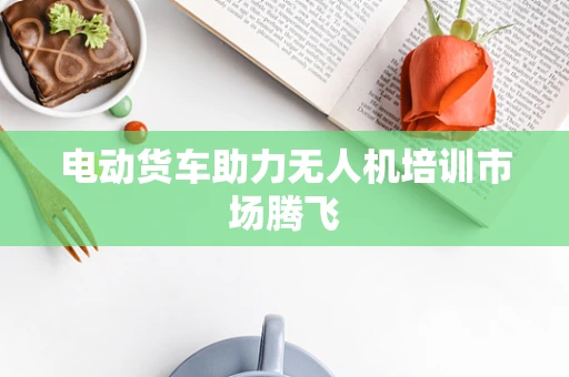 电动货车助力无人机培训市场腾飞