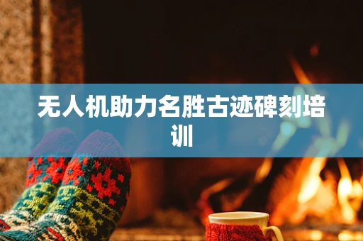 无人机助力名胜古迹碑刻培训