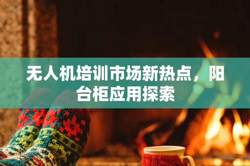 无人机培训市场新热点，阳台柜应用探索