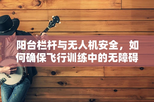 阳台栏杆与无人机安全，如何确保飞行训练中的无障碍环境？