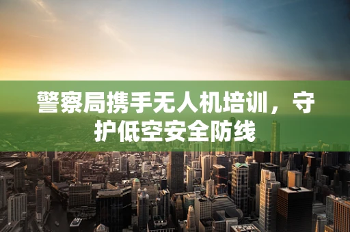 警察局携手无人机培训，守护低空安全防线