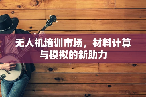 无人机培训市场，材料计算与模拟的新助力