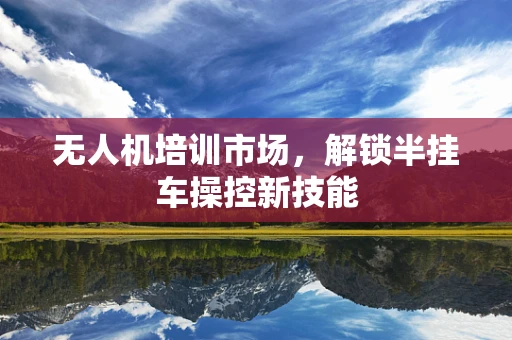 无人机培训市场，解锁半挂车操控新技能