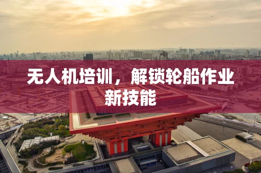 无人机培训，解锁轮船作业新技能