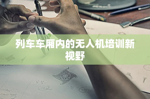 列车车厢内的无人机培训新视野