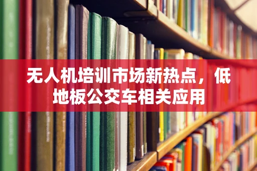 无人机培训市场新热点，低地板公交车相关应用