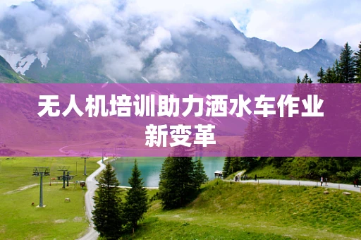 无人机培训助力洒水车作业新变革