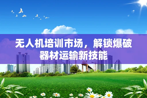 无人机培训市场，解锁爆破器材运输新技能