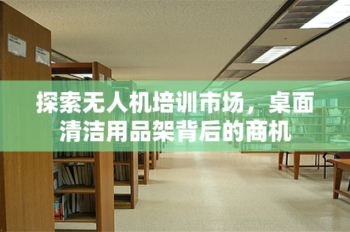 探索无人机培训市场，桌面清洁用品架背后的商机