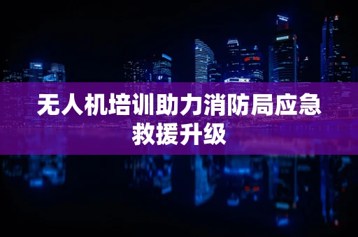 无人机培训助力消防局应急救援升级