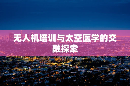 无人机培训与太空医学的交融探索