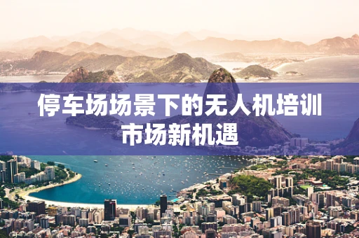 停车场场景下的无人机培训市场新机遇