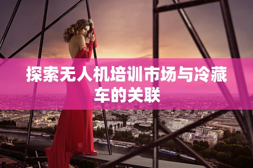 探索无人机培训市场与冷藏车的关联