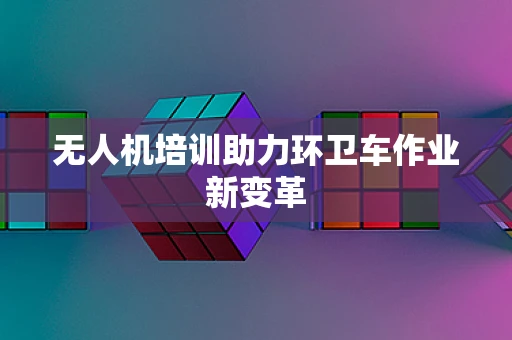 无人机培训助力环卫车作业新变革