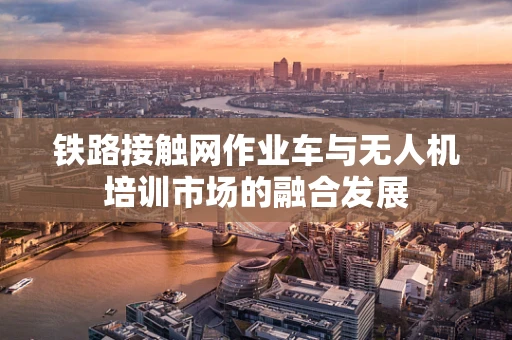 铁路接触网作业车与无人机培训市场的融合发展