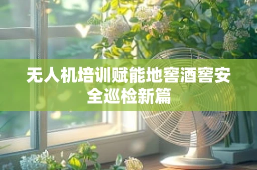 无人机培训赋能地窖酒窖安全巡检新篇