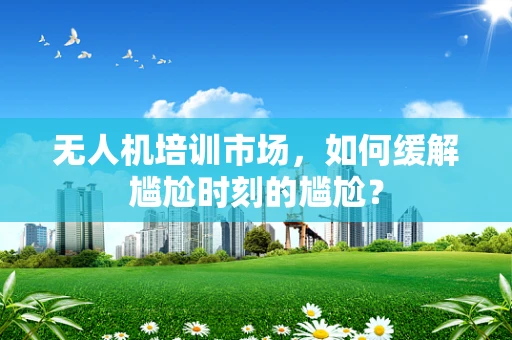 无人机培训市场，如何缓解尴尬时刻的尴尬？