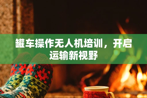 罐车操作无人机培训，开启运输新视野