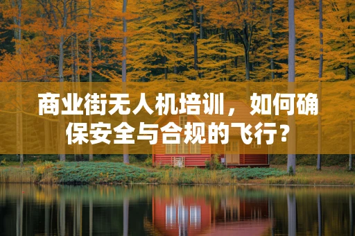 商业街无人机培训，如何确保安全与合规的飞行？