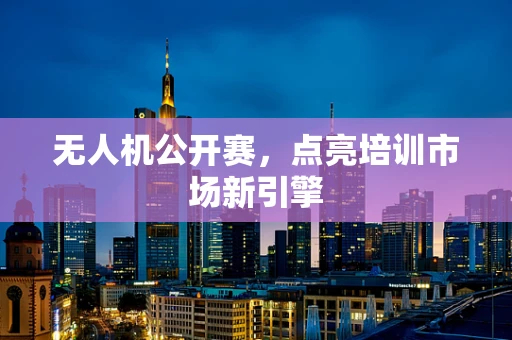无人机公开赛，点亮培训市场新引擎