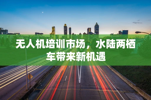 无人机培训市场，水陆两栖车带来新机遇