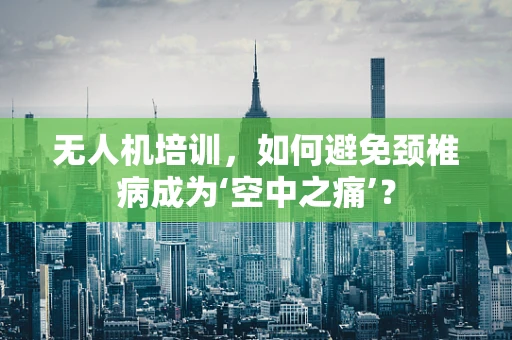 无人机培训，如何避免颈椎病成为‘空中之痛’？
