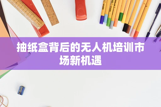 抽纸盒背后的无人机培训市场新机遇