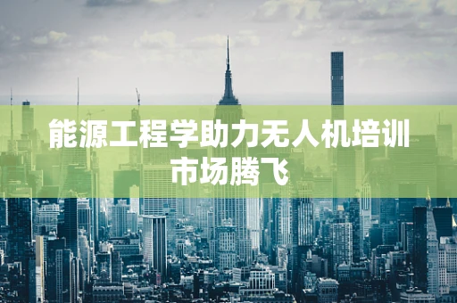 能源工程学助力无人机培训市场腾飞