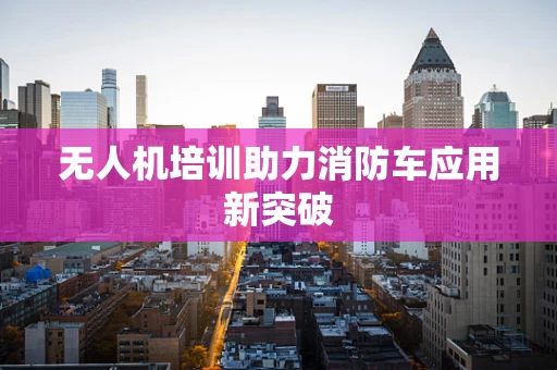 无人机培训助力消防车应用新突破