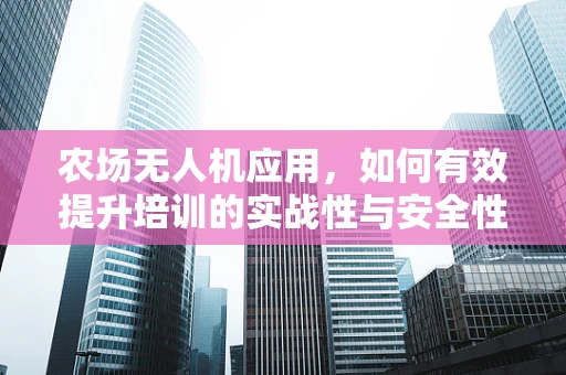 农场无人机应用，如何有效提升培训的实战性与安全性？