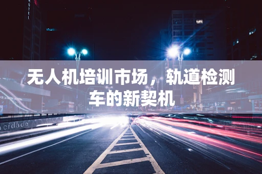 无人机培训市场，轨道检测车的新契机