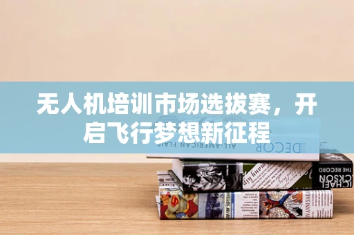 无人机培训市场选拔赛，开启飞行梦想新征程